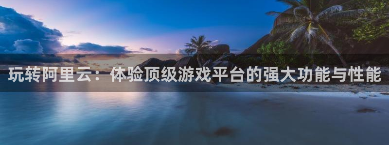 星欧娱乐登录地址：玩转阿里云：体验顶级游戏平台的强大功能与性